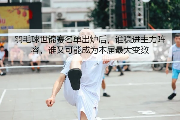 羽毛球世锦赛名单出炉后，谁稳进主力阵容，谁又可能成为本届最大变数